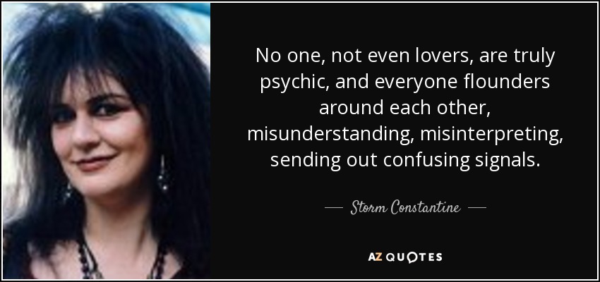 No one, not even lovers, are truly psychic, and everyone flounders around each other, misunderstanding, misinterpreting, sending out confusing signals. - Storm Constantine