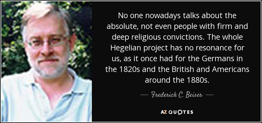 No one nowadays talks about the absolute, not even people with firm and deep religious convictions. The whole Hegelian project has no resonance for us, as it once had for the Germans in the 1820s and the British and Americans around the 1880s. - Frederick C. Beiser