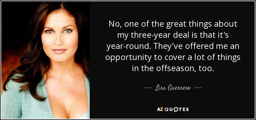 No, one of the great things about my three-year deal is that it's year-round. They've offered me an opportunity to cover a lot of things in the offseason, too. - Lisa Guerrero
