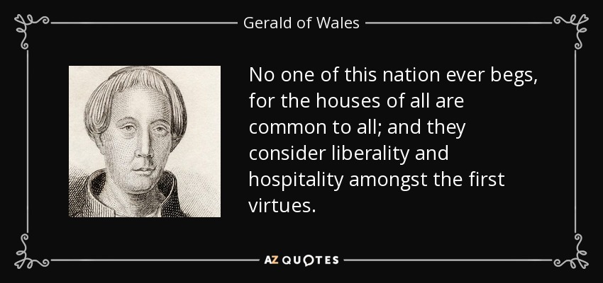 No one of this nation ever begs, for the houses of all are common to all; and they consider liberality and hospitality amongst the first virtues. - Gerald of Wales
