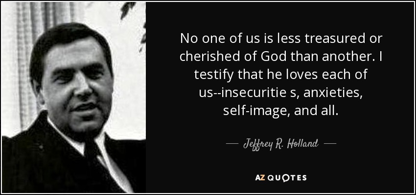 No one of us is less treasured or cherished of God than another. I testify that he loves each of us--insecuritie s, anxieties, self-image, and all. - Jeffrey R. Holland