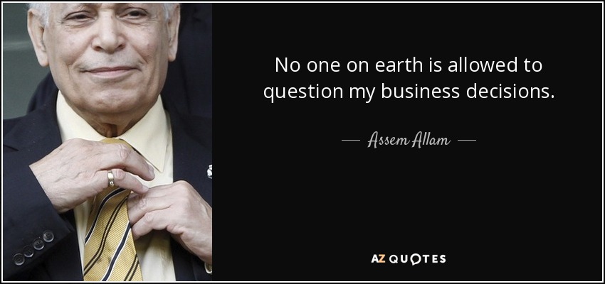 No one on earth is allowed to question my business decisions. - Assem Allam