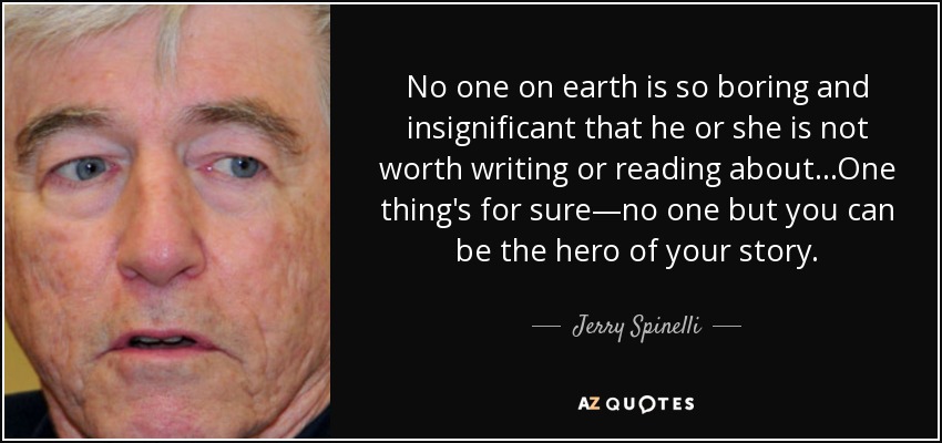 No one on earth is so boring and insignificant that he or she is not worth writing or reading about...One thing's for sure—no one but you can be the hero of your story. - Jerry Spinelli