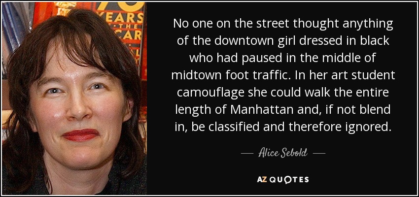 No one on the street thought anything of the downtown girl dressed in black who had paused in the middle of midtown foot traffic. In her art student camouflage she could walk the entire length of Manhattan and, if not blend in, be classified and therefore ignored. - Alice Sebold