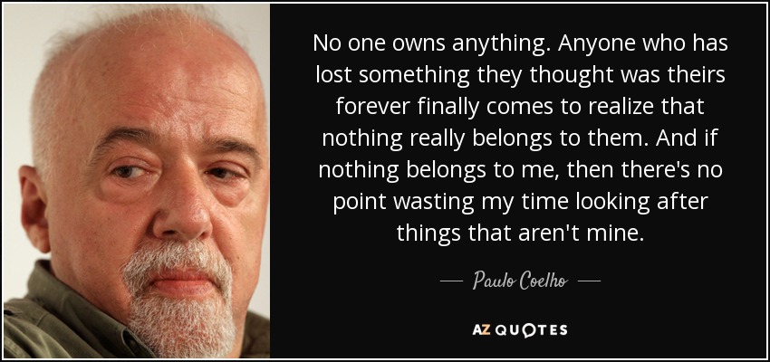 No one owns anything. Anyone who has lost something they thought was theirs forever finally comes to realize that nothing really belongs to them. And if nothing belongs to me, then there's no point wasting my time looking after things that aren't mine. - Paulo Coelho