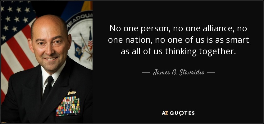 No one person, no one alliance, no one nation, no one of us is as smart as all of us thinking together. - James G. Stavridis