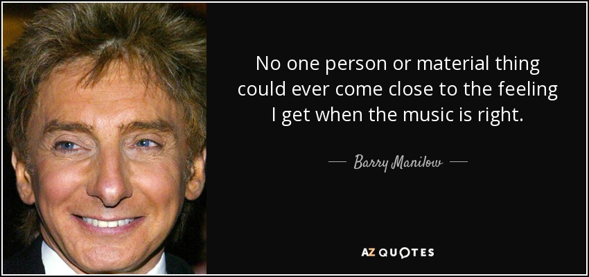 No one person or material thing could ever come close to the feeling I get when the music is right. - Barry Manilow