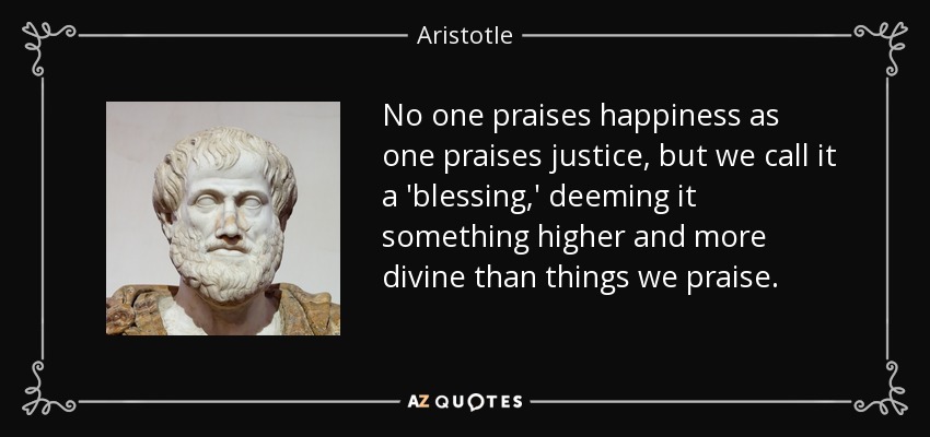 No one praises happiness as one praises justice, but we call it a 'blessing,' deeming it something higher and more divine than things we praise. - Aristotle