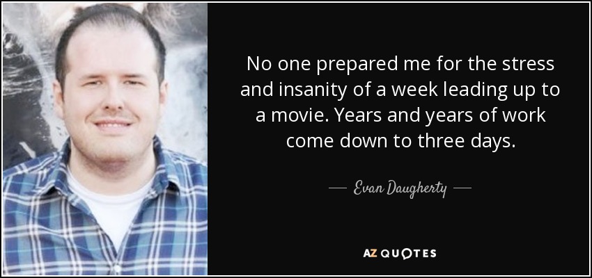 No one prepared me for the stress and insanity of a week leading up to a movie. Years and years of work come down to three days. - Evan Daugherty