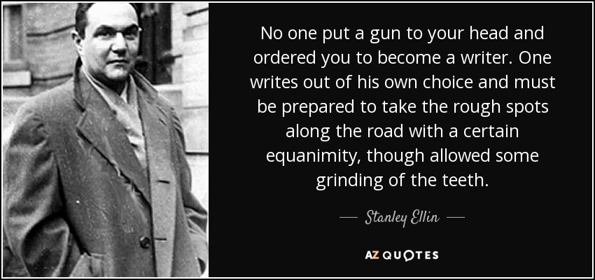 No one put a gun to your head and ordered you to become a writer. One writes out of his own choice and must be prepared to take the rough spots along the road with a certain equanimity, though allowed some grinding of the teeth. - Stanley Ellin
