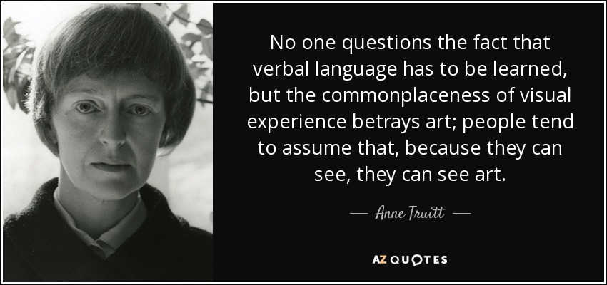 No one questions the fact that verbal language has to be learned, but the commonplaceness of visual experience betrays art; people tend to assume that, because they can see, they can see art. - Anne Truitt