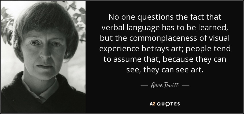 No one questions the fact that verbal language has to be learned, but the commonplaceness of visual experience betrays art; people tend to assume that, because they can see, they can see art. - Anne Truitt