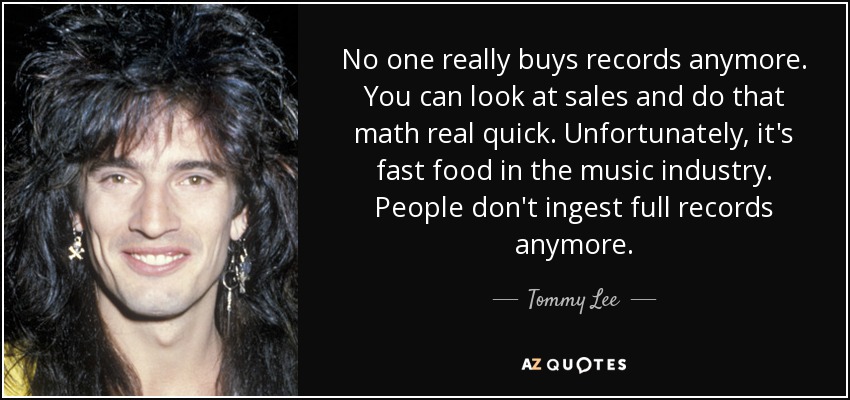 No one really buys records anymore. You can look at sales and do that math real quick. Unfortunately, it's fast food in the music industry. People don't ingest full records anymore. - Tommy Lee