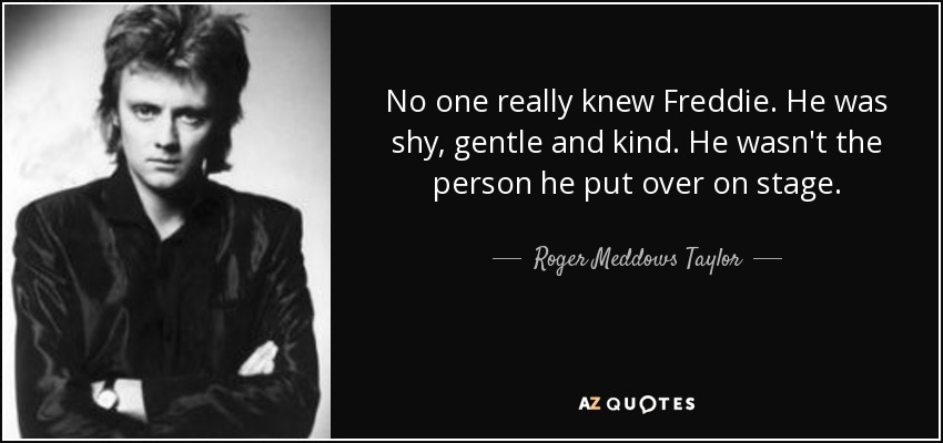 No one really knew Freddie. He was shy, gentle and kind. He wasn't the person he put over on stage. - Roger Meddows Taylor