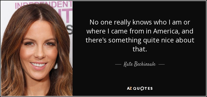 No one really knows who I am or where I came from in America, and there's something quite nice about that. - Kate Beckinsale