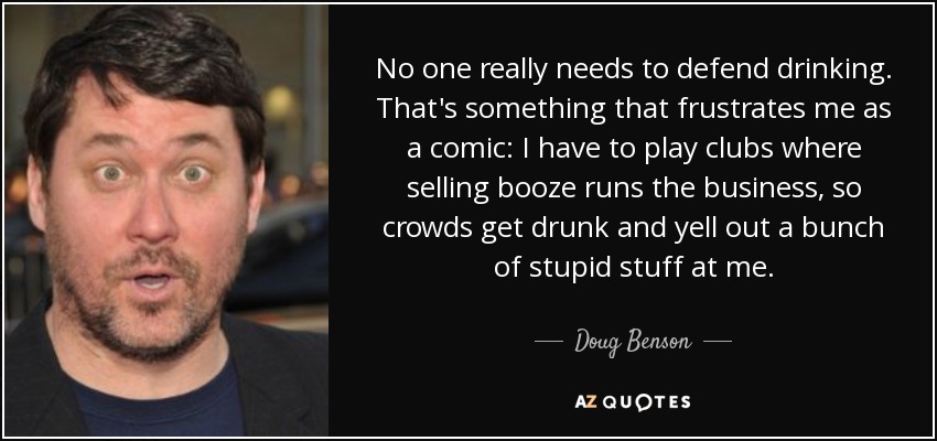 No one really needs to defend drinking. That's something that frustrates me as a comic: I have to play clubs where selling booze runs the business, so crowds get drunk and yell out a bunch of stupid stuff at me. - Doug Benson