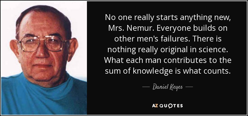 No one really starts anything new, Mrs. Nemur. Everyone builds on other men's failures. There is nothing really original in science. What each man contributes to the sum of knowledge is what counts. - Daniel Keyes