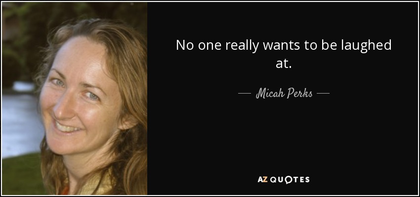 No one really wants to be laughed at. - Micah Perks