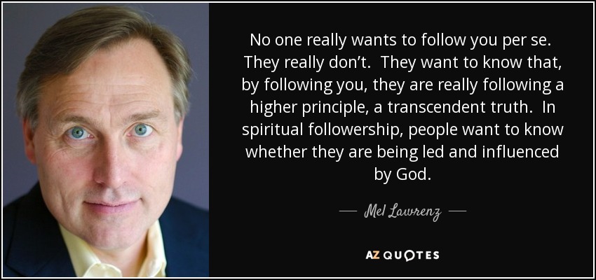 No one really wants to follow you per se. They really don’t. They want to know that, by following you, they are really following a higher principle, a transcendent truth. In spiritual followership, people want to know whether they are being led and influenced by God. - Mel Lawrenz