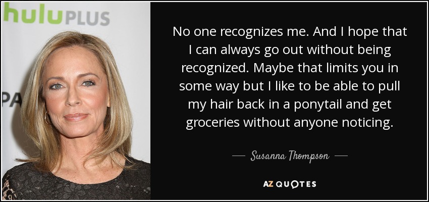 No one recognizes me. And I hope that I can always go out without being recognized. Maybe that limits you in some way but I like to be able to pull my hair back in a ponytail and get groceries without anyone noticing. - Susanna Thompson