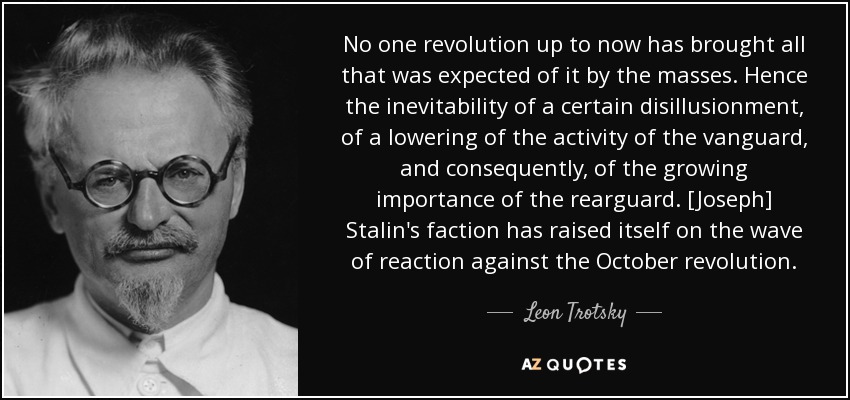 No one revolution up to now has brought all that was expected of it by the masses. Hence the inevitability of a certain disillusionment, of a lowering of the activity of the vanguard, and consequently, of the growing importance of the rearguard. [Joseph] Stalin's faction has raised itself on the wave of reaction against the October revolution. - Leon Trotsky