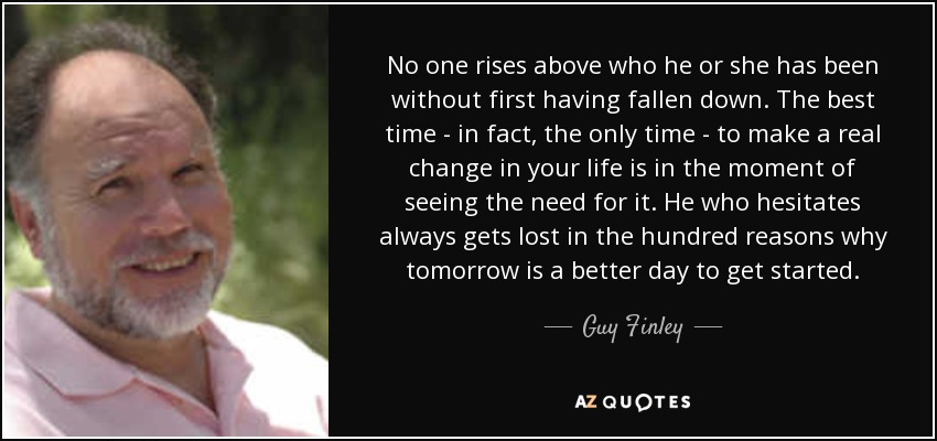 No one rises above who he or she has been without first having fallen down. The best time - in fact, the only time - to make a real change in your life is in the moment of seeing the need for it. He who hesitates always gets lost in the hundred reasons why tomorrow is a better day to get started. - Guy Finley