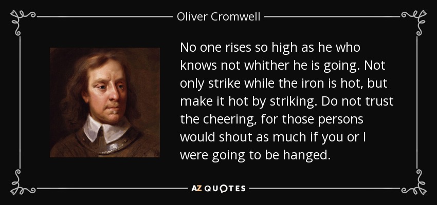 No one rises so high as he who knows not whither he is going. Not only strike while the iron is hot, but make it hot by striking. Do not trust the cheering, for those persons would shout as much if you or I were going to be hanged. - Oliver Cromwell