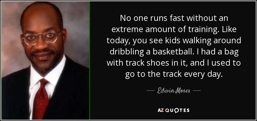 No one runs fast without an extreme amount of training. Like today, you see kids walking around dribbling a basketball. I had a bag with track shoes in it, and I used to go to the track every day. - Edwin Moses