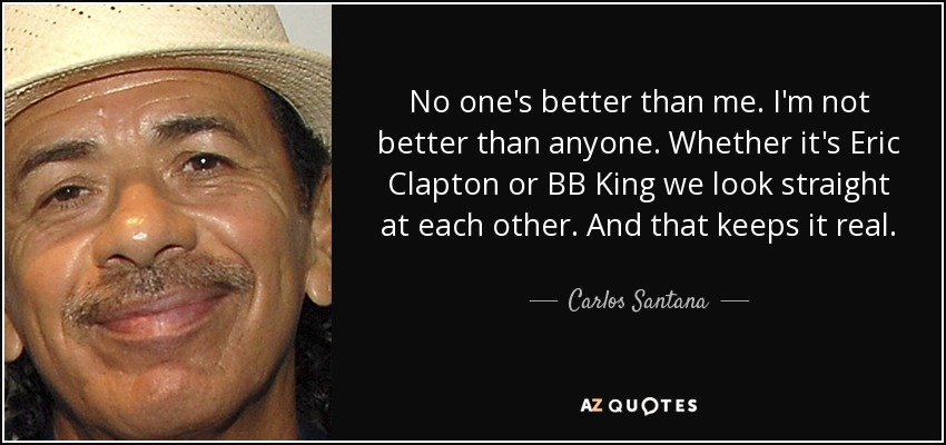 No one's better than me. I'm not better than anyone. Whether it's Eric Clapton or BB King we look straight at each other. And that keeps it real. - Carlos Santana