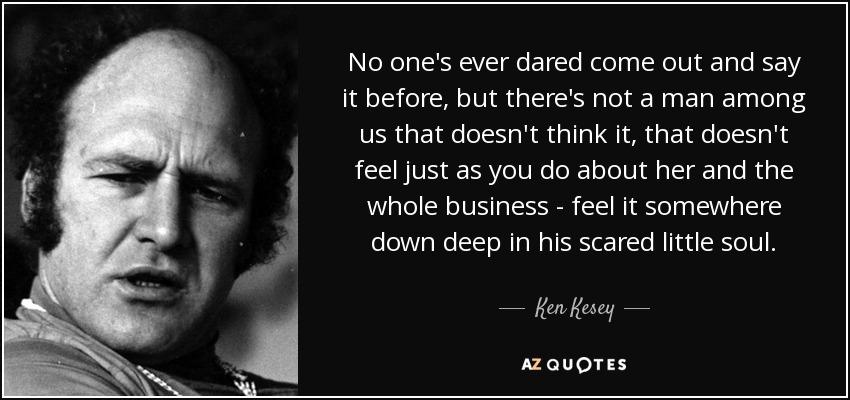 No one's ever dared come out and say it before, but there's not a man among us that doesn't think it, that doesn't feel just as you do about her and the whole business - feel it somewhere down deep in his scared little soul. - Ken Kesey