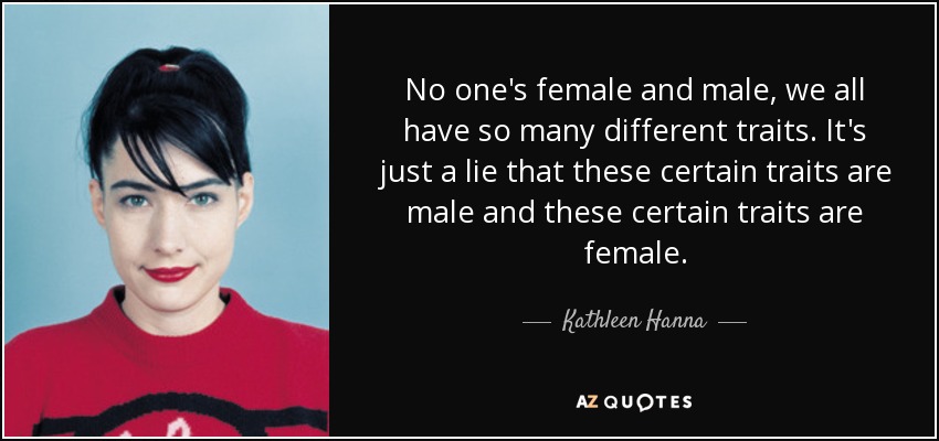 No one's female and male, we all have so many different traits. It's just a lie that these certain traits are male and these certain traits are female. - Kathleen Hanna