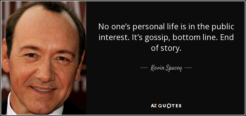 No one’s personal life is in the public interest. It’s gossip, bottom line. End of story. - Kevin Spacey