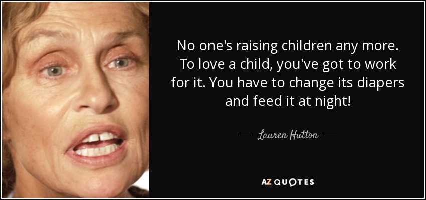 No one's raising children any more. To love a child, you've got to work for it. You have to change its diapers and feed it at night! - Lauren Hutton