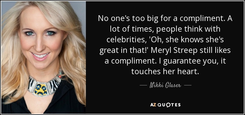 No one's too big for a compliment. A lot of times, people think with celebrities, 'Oh, she knows she's great in that!' Meryl Streep still likes a compliment. I guarantee you, it touches her heart. - Nikki Glaser