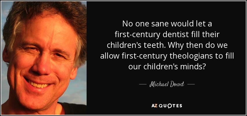 No one sane would let a first-century dentist fill their children's teeth. Why then do we allow first-century theologians to fill our children's minds? - Michael Dowd