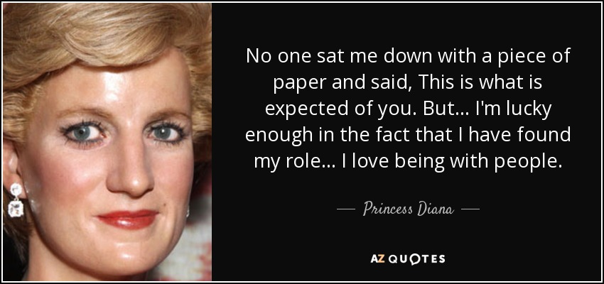 No one sat me down with a piece of paper and said, This is what is expected of you. But... I'm lucky enough in the fact that I have found my role... I love being with people. - Princess Diana