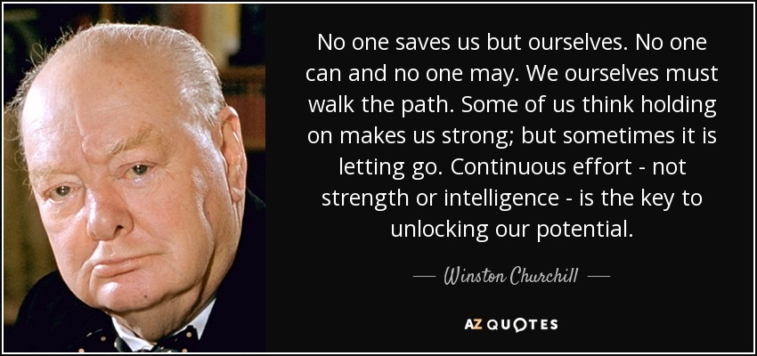 No one saves us but ourselves. No one can and no one may. We ourselves must walk the path. Some of us think holding on makes us strong; but sometimes it is letting go. Continuous effort - not strength or intelligence - is the key to unlocking our potential. - Winston Churchill