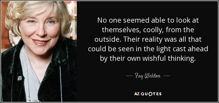 No one seemed able to look at themselves, coolly, from the outside. Their reality was all that could be seen in the light cast ahead by their own wishful thinking. - Fay Weldon