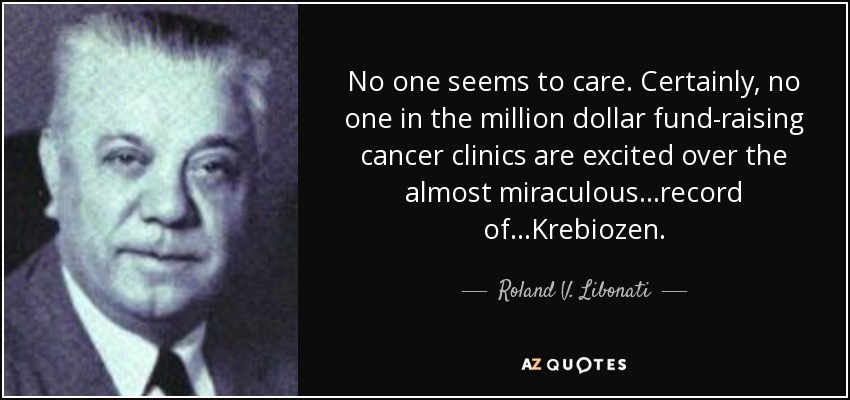 No one seems to care. Certainly, no one in the million dollar fund-raising cancer clinics are excited over the almost miraculous ...record of...Krebiozen. - Roland V. Libonati