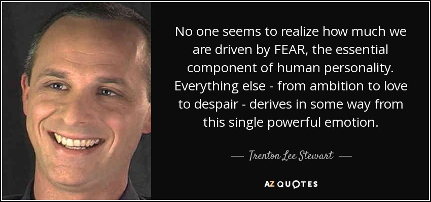 No one seems to realize how much we are driven by FEAR, the essential component of human personality. Everything else - from ambition to love to despair - derives in some way from this single powerful emotion. - Trenton Lee Stewart
