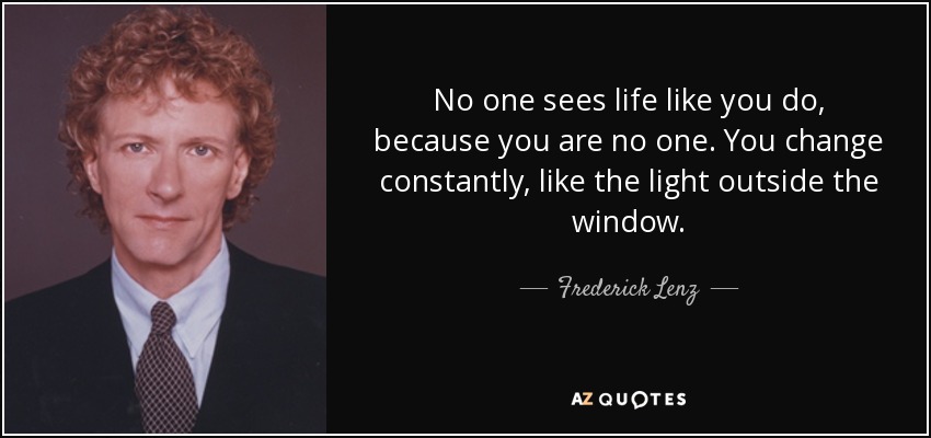 No one sees life like you do, because you are no one. You change constantly, like the light outside the window. - Frederick Lenz