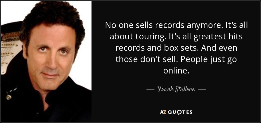No one sells records anymore. It's all about touring. It's all greatest hits records and box sets. And even those don't sell. People just go online. - Frank Stallone