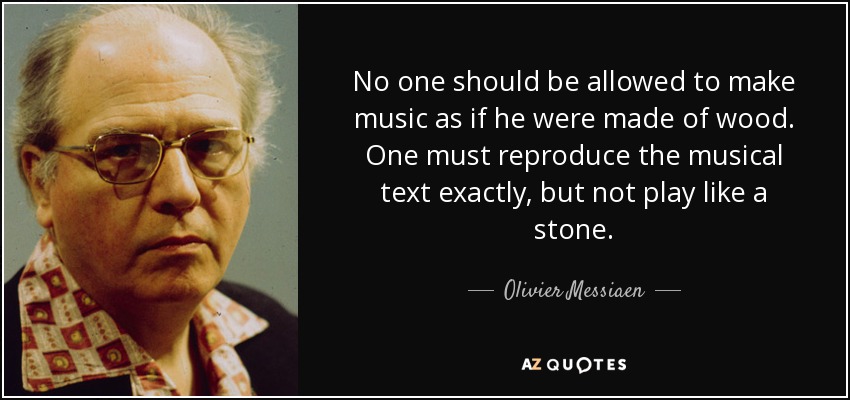 No one should be allowed to make music as if he were made of wood. One must reproduce the musical text exactly, but not play like a stone. - Olivier Messiaen