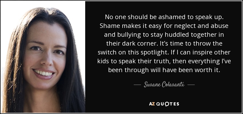 No one should be ashamed to speak up. Shame makes it easy for neglect and abuse and bullying to stay huddled together in their dark corner. It’s time to throw the switch on this spotlight. If I can inspire other kids to speak their truth, then everything I’ve been through will have been worth it. - Susane Colasanti