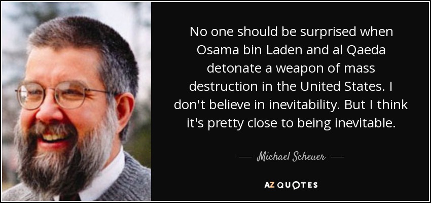 No one should be surprised when Osama bin Laden and al Qaeda detonate a weapon of mass destruction in the United States. I don't believe in inevitability. But I think it's pretty close to being inevitable. - Michael Scheuer