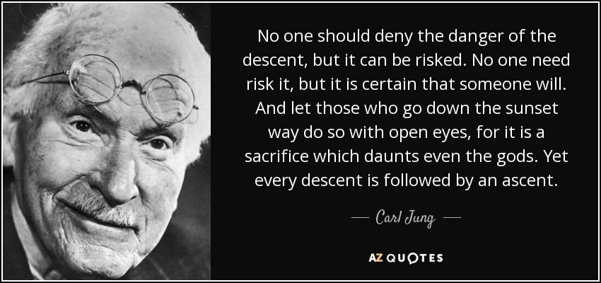No one should deny the danger of the descent, but it can be risked. No one need risk it, but it is certain that someone will. And let those who go down the sunset way do so with open eyes, for it is a sacrifice which daunts even the gods. Yet every descent is followed by an ascent. - Carl Jung