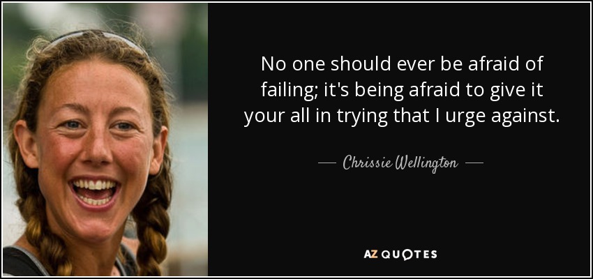 No one should ever be afraid of failing; it's being afraid to give it your all in trying that I urge against. - Chrissie Wellington