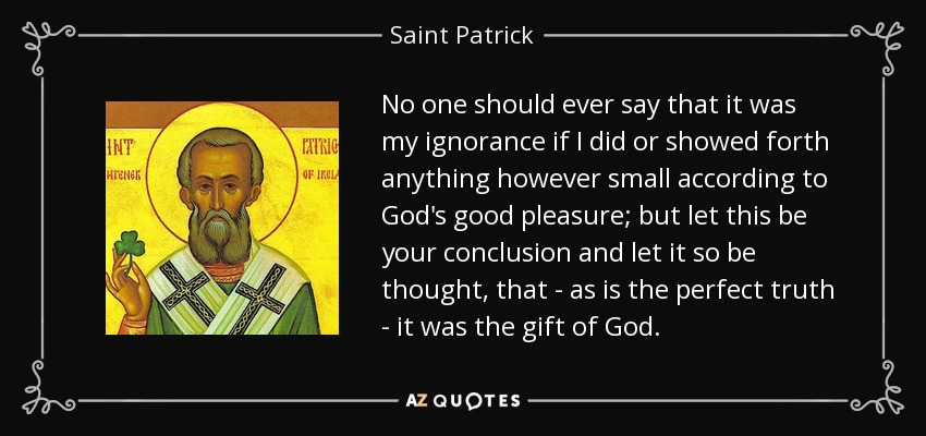 No one should ever say that it was my ignorance if I did or showed forth anything however small according to God's good pleasure; but let this be your conclusion and let it so be thought, that - as is the perfect truth - it was the gift of God. - Saint Patrick