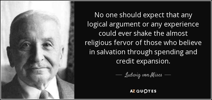 No one should expect that any logical argument or any experience could ever shake the almost religious fervor of those who believe in salvation through spending and credit expansion. - Ludwig von Mises