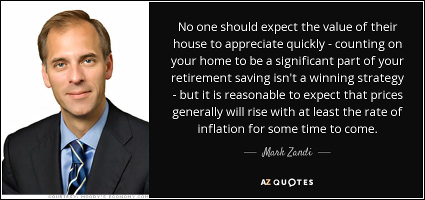 No one should expect the value of their house to appreciate quickly - counting on your home to be a significant part of your retirement saving isn't a winning strategy - but it is reasonable to expect that prices generally will rise with at least the rate of inflation for some time to come. - Mark Zandi
